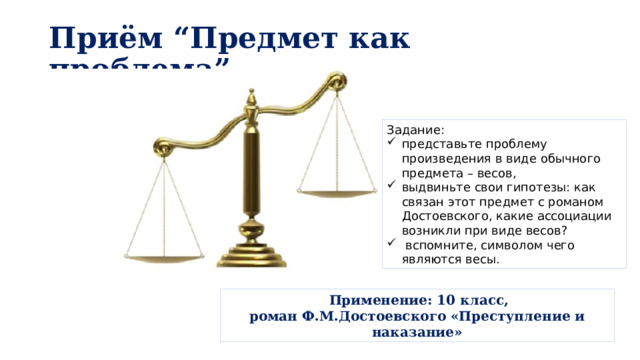 Приём “Предмет как проблема” Задание: представьте проблему произведения в виде обычного предмета – весов, выдвиньте свои гипотезы: как связан этот предмет с романом Достоевского, какие ассоциации возникли при виде весов?  вспомните, символом чего являются весы.  Применение: 10 класс, роман Ф.М.Достоевского «Преступление и наказание» 