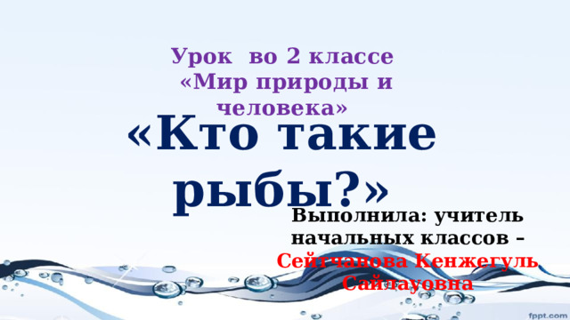 Урок во 2 классе  «Мир природы и человека» «Кто такие рыбы?» Выполнила: учитель начальных классов – Сейтчанова Кенжегуль Сайлауовна 