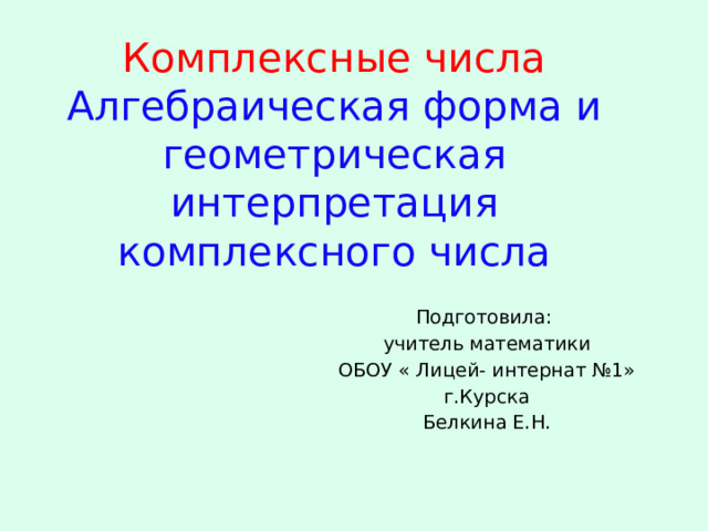 Комплексные числа  Алгебраическая форма и геометрическая интерпретация комплексного числа Подготовила: учитель математики ОБОУ « Лицей- интернат №1» г.Курска Белкина Е.Н. 