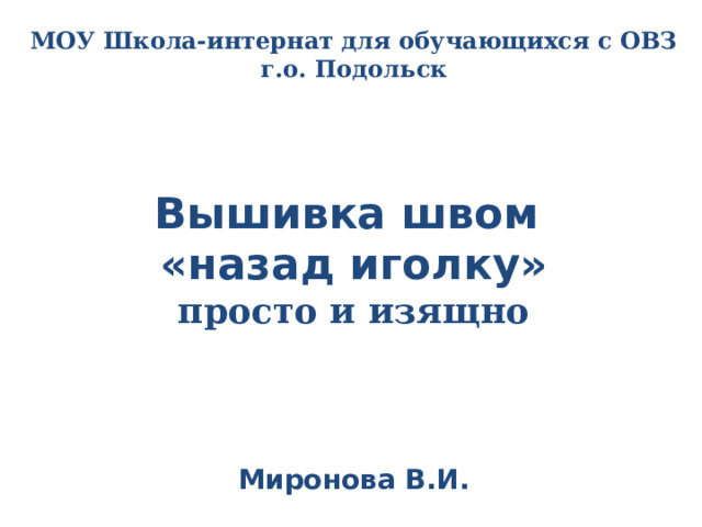 МОУ Школа-интернат для обучающихся с ОВЗ г.о. Подольск    Вышивка швом  «назад иголку»  просто и изящно      Миронова В.И. 