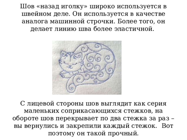 Шов «назад иголку» широко используется в швейном деле. Он используется в качестве аналога машинной строчки. Более того, он делает линию шва более эластичной.           С лицевой стороны шов выглядит как серия маленьких соприкасающихся стежков, на обороте шов перекрывает по два стежка за раз – вы вернулись и закрепили каждый стежок.   Вот поэтому он такой прочный. 
