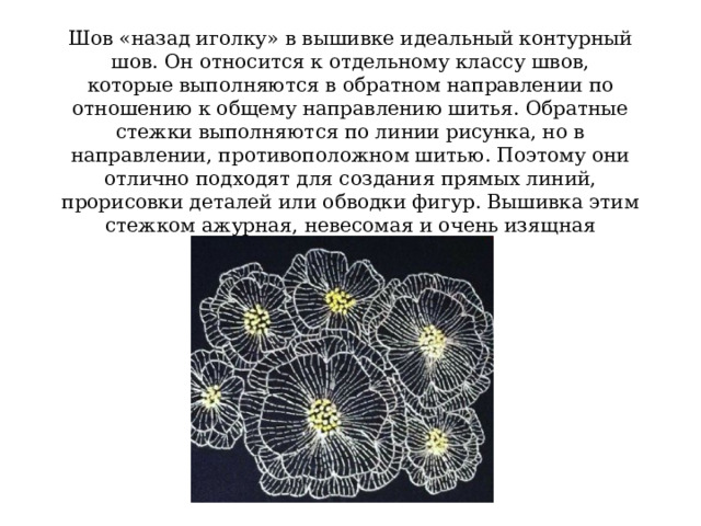 Шов «назад иголку» в вышивке идеальный контурный шов. Он относится к отдельному классу швов, которые выполняются в обратном направлении по отношению к общему направлению шитья. Обратные стежки выполняются по линии рисунка, но в направлении, противоположном шитью. Поэтому они отлично подходят для создания прямых линий, прорисовки деталей или обводки фигур. Вышивка этим стежком ажурная, невесомая и очень изящная 
