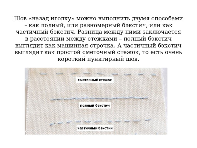 Шов «назад иголку» можно выполнить двумя способами – как полный, или равномерный бэкстич, или как частичный бэкстич. Разница между ними заключается в расстоянии между стежками – полный бэкстич выглядит как машинная строчка. А частичный бэкстич выглядит как простой сметочный стежок, то есть очень короткий пунктирный шов. 