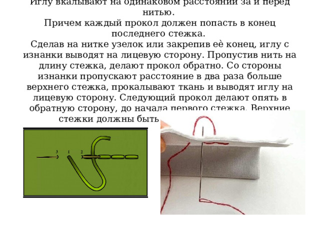 Иглу вкалывают на одинаковом расстоянии за и перед нитью.  Причем каждый прокол должен попасть в конец последнего стежка.  Сделав на нитке узелок или закрепив еѐ конец, иглу с изнанки выводят на лицевую сторону. Пропустив нить на длину стежка, делают прокол обратно. Со стороны изнанки пропускают расстояние в два раза больше верхнего стежка, прокалывают ткань и выводят иглу на лицевую сторону. Следующий прокол делают опять в обратную сторону, до начала первого стежка. Верхние стежки должны быть одинаковы по длине. 