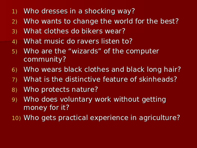 Who dresses in a shocking way? Who wants to change the world for the best? What clothes do bikers wear? What music do ravers listen to? Who are the “wizards” of the computer community? Who wears black clothes and black long hair? What is the distinctive feature of skinheads? Who protects nature? Who does voluntary work without getting money for it? Who gets practical experience in agriculture?   