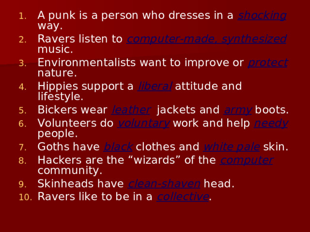 A punk is a person who dresses in a shocking way. Ravers listen to computer-made, synthesized music. Environmentalists want to improve or protect nature. Hippies support a liberal attitude and lifestyle. Bickers wear leather jackets and army boots. Volunteers do voluntary work and help needy people. Goths have black clothes and white pale skin. Hackers are the “wizards” of the computer community. Skinheads have clean-shaven head. Ravers like to be in a collective .  