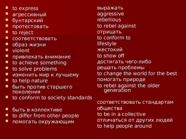 выражать aggressive rebellious to rebel against отрицать to conform to lifestyle жестокий to show off достигать чего-либо решать проблемы to change the world for  the best помогать природе to rebel against the  older generation соответствовать стандартам общества  to be in a collective отличаться от других людей to help people around    to express агрессивный бунтарский  протестовать to reject соответствовать образ жизни violent привлекать внимание to achieve something to solve problems изменить мир к лучшему to help nature быть против старшего поколения to conform to society standards быть в коллективе to differ from other people помогать окружающим    