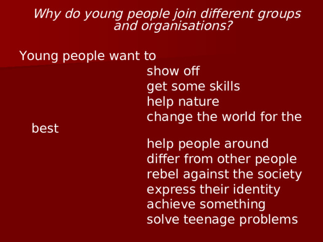 Why do young people join different groups and organisations?  Young people want to  show off  get some skills  help nature  change the world for the best  help people around  differ from other people  rebel against the society  express their identity  achieve something  solve teenage problems 