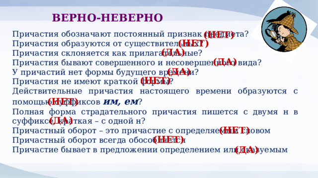 ВЕРНО-НЕВЕРНО Причастия обозначают постоянный признак предмета? (НЕТ) Причастия образуются от существительных? Причастия склоняется как прилагательные? Причастия бывают совершенного и несовершенного вида? У причастий нет формы будущего времени? Причастия не имеют краткой формы? Действительные причастия настоящего времени образуются с помощью суффиксов им, ем ? Полная форма страдательного причастия пишется с двумя н в суффиксе, краткая – с одной н? Причастный оборот – это причастие с определяемым словом Причастный оборот всегда обособляется Причастие бывает в предложении определением или сказуемым (НЕТ) (ДА) (ДА) (ДА) (НЕТ) (НЕТ) (ДА) (НЕТ) (НЕТ) (ДА) 