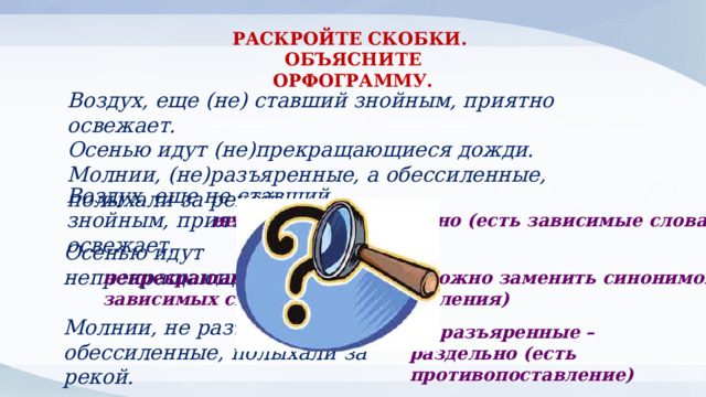 РАСКРОЙТЕ СКОБКИ. ОБЪЯСНИТЕ ОРФОГРАММУ. Воздух, еще (не) ставший знойным, приятно освежает. Осенью идут (не)прекращающиеся дожди. Молнии, (не)разъяренные, а обессиленные, полыхали за рекой. Воздух, еще не ставший знойным, приятно освежает. не ставший – раздельно (есть зависимые слова) Осенью идут непрекращающиеся дожди. непрекращающиеся – слитно (можно заменить синонимом, нет зависимых слов, противопоставления) Молнии, не разъяренные, а обессиленные, полыхали за рекой. не разъяренные – раздельно (есть противопоставление) 