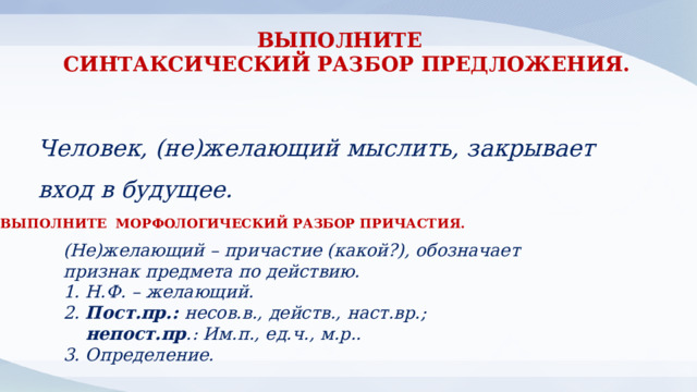 ВЫПОЛНИТЕ СИНТАКСИЧЕСКИЙ РАЗБОР ПРЕДЛОЖЕНИЯ. Человек, (не)желающий мыслить, закрывает вход в будущее. ВЫПОЛНИТЕ МОРФОЛОГИЧЕСКИЙ РАЗБОР ПРИЧАСТИЯ. (Не)желающий – причастие (какой?), обозначает признак предмета по действию. 1. Н.Ф. – желающий. 2. Пост.пр.: несов.в., действ., наст.вр.;  непост.пр .: Им.п., ед.ч., м.р.. 3. Определение. 