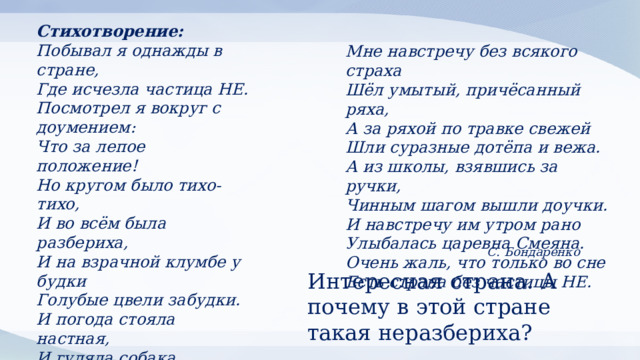 Стихотворение: Побывал я однажды в стране,  Где исчезла частица НЕ.  Посмотрел я вокруг с доумением:  Что за лепое положение!  Но кругом было тихо-тихо,  И во всём была разбериха,  И на взрачной клумбе у будки  Голубые цвели забудки.  И погода стояла настная,  И гуляла собака счастная  И, виляя хвостом, уклюже  Пробегала пролазные лужи. Мне навстречу без всякого страха  Шёл умытый, причёсанный ряха,  А за ряхой по травке свежей  Шли суразные дотёпа и вежа.  А из школы, взявшись за ручки,  Чинным шагом вышли доучки.  И навстречу им утром рано  Улыбалась царевна Смеяна.  Очень жаль, что только во сне  Есть страна без частицы НЕ. С. Бондаренко Интересная страна. А почему в этой стране такая неразбериха? 