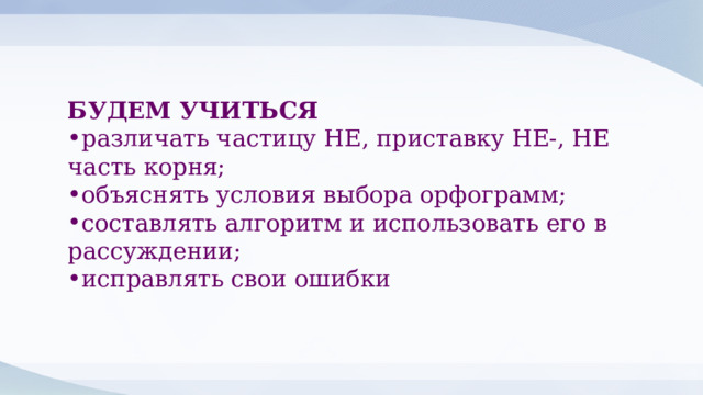 БУДЕМ УЧИТЬСЯ различать частицу НЕ, приставку НЕ-, НЕ часть корня; объяснять условия выбора орфограмм; составлять алгоритм и использовать его в рассуждении; исправлять свои ошибки 