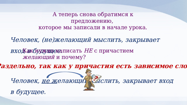 А теперь снова обратимся к предложению, которое мы записали в начале урока. Человек, (не)желающий мыслить, закрывает вход в будущее. Как нужно написать НЕ с причастием желающий и почему? Раздельно, так как у причастия есть зависимое слово Человек, не ж елающий мыслить, закрывает вход в будущее. 