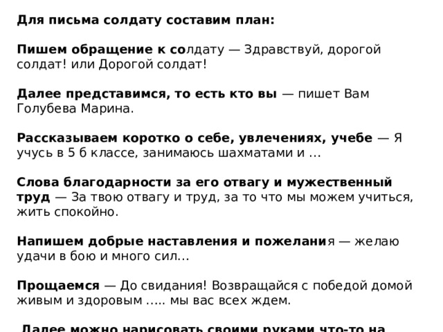 Для письма солдату составим план: Пишем обращение к со лдату — Здравствуй, дорогой солдат! или Дорогой солдат! Далее представимся, то есть кто вы — пишет Вам Голубева Марина. Рассказываем коротко о себе, увлечениях, учебе — Я учусь в 5 б классе, занимаюсь шахматами и … Слова благодарности за его отвагу и мужественный труд — За твою отвагу и труд, за то что мы можем учиться, жить спокойно. Напишем добрые наставления и пожелани я — желаю удачи в бою и много сил… Прощаемся — До свидания! Возвращайся с победой домой живым и здоровым ….. мы вас всех ждем.  Далее можно нарисовать своими руками что-то на военную тематику . 