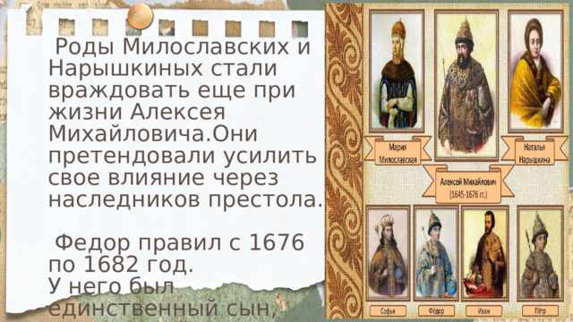 Роды Милославских и Нарышкиных стали враждовать еще при жизни Алексея Михайловича.Они претендовали усилить свое влияние через наследников престола.  Федор правил с 1676 по 1682 год. У него был единственный сын, скончавшийся еще в младенчестве. Во время его правления усилился клан Милославских. 
