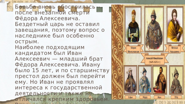 Борьба вновь обострилась после внезапной смерти Фёдора Алексеевича. Бездетный царь не оставил завещания, поэтому вопрос о наследнике был особенно острым. Наиболее подходящим кандидатом был Иван Алексеевич — младший брат Фёдора Алексеевича. Ивану было 15 лет, и по старшинству престол должен был перейти ему. Но Иван не проявлял интереса к государственной деятельности и также не отличался крепким здоровьем. Вторым кандидатом на престол был Пётр Алексеевич — сын Натальи Кирилловны. Он был физически сильным, однако ещё не достиг на тот момент необходимого для венчания на царство возраста — ему было только 10 лет. 