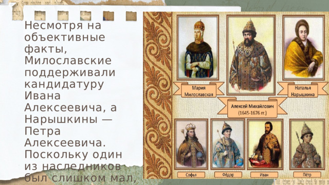 Несмотря на объективные факты, Милославские поддерживали кандидатуру Ивана Алексеевича, а Нарышкины — Петра Алексеевича. Поскольку один из наследников был слишком мал, а другой мог не вынести испытаний властью, в борьбу за престол вступили два соперничающих рода. 