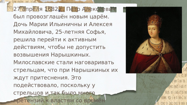 27 апреля 1682 г. Пётр Алексеевич был провозглашён новым царём. Дочь Марии Ильиничны и Алексея Михайловича, 25-летняя Софья, решила перейти к активным действиям, чтобы не допустить возвышения Нарышкиных. Милославские стали наговаривать стрельцам, что при Нарышкиных их ждут притеснения. Это подействовало, поскольку у стрельцов и так было много претензий к властям со времён Фёдора Алексеевича: им нерегулярно и с задержками платили жалованье, их статус падал после появления полков иноземного строя, их всё чаще привлекали к хозяйственным работам вместо службы. 