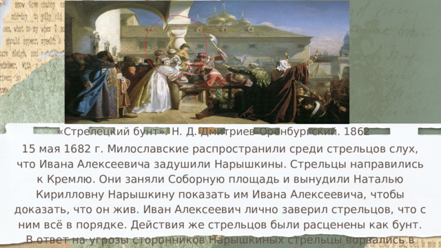 «Стрелецкий бунт». Н. Д. Дмитриев-Оренбургский. 1862 15 мая 1682 г. Милославские распространили среди стрельцов слух, что Ивана Алексеевича задушили Нарышкины. Стрельцы направились к Кремлю. Они заняли Соборную площадь и вынудили Наталью Кирилловну Нарышкину показать им Ивана Алексеевича, чтобы доказать, что он жив. Иван Алексеевич лично заверил стрельцов, что с ним всё в порядке. Действия же стрельцов были расценены как бунт. В ответ на угрозы сторонников Нарышкиных стрельцы ворвались в царский дворец и на глазах у всех, включая маленького Петра, перебили нескольких бояр из числа Нарышкиных. Царская семья оказалась заблокированной в собственном дворце. 