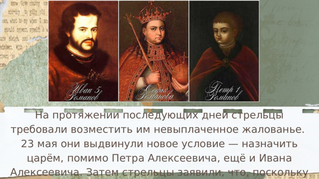 На протяжении последующих дней стрельцы требовали возместить им невыплаченное жалованье. 23 мая они выдвинули новое условие — назначить царём, помимо Петра Алексеевича, ещё и Ивана Алексеевича. Затем стрельцы заявили, что, поскольку правителям ещё мало лет, при них должен быть регент — Софья Алексеевна. 