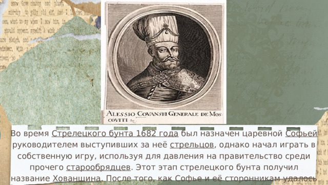 Во время Стрелецкого бунта 1682 года был назначен царевной Софьей руководителем выступивших за неё стрельцов , однако начал играть в собственную игру, используя для давления на правительство среди прочего старообрядцев . Этот этап стрелецкого бунта получил название Хованщина . После того, как Софье и её сторонникам удалось выехать из Москвы, Хованский прибыл на переговоры с ней в село Воздвиженское , где был казнён вместе с сыном князем Андреем Ивановичем . 