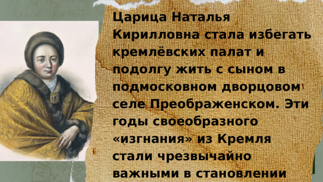 Царица Наталья Кирилловна стала избегать кремлёвских палат и подолгу жить с сыном в подмосковном дворцовом селе Преображенском. Эти годы своеобразного «изгнания» из Кремля стали чрезвычайно важными в становлении личности царя Петра.  