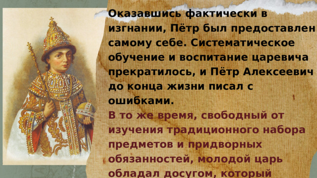 Оказавшись фактически в изгнании, Пётр был предоставлен самому себе. Систематическое обучение и воспитание царевича прекратилось, и Пётр Алексеевич до конца жизни писал с ошибками. В то же время, свободный от изучения традиционного набора предметов и придворных обязанностей, молодой царь обладал досугом, который позволял вдоволь предаваться любимым занятиям. 