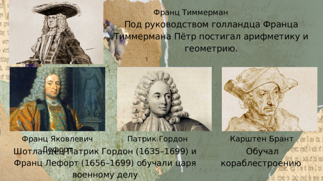 Франц Тиммерман Под руководством голландца Франца Тиммермана Пётр постигал арифметику и геометрию. Карштен Брант Патрик Гордон Франц Яковлевич Лефорт Обучал кораблестроению Шотландец Патрик Гордон (1635–1699) и Франц Лефорт (1656–1699) обучали царя военному делу 