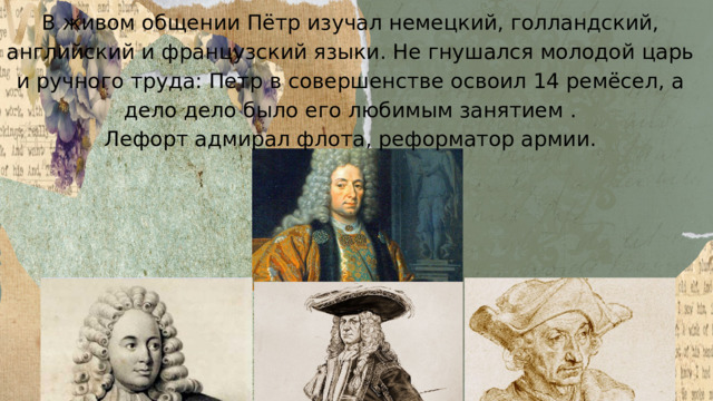 В живом общении Пётр изучал немецкий, голландский, английский и французский языки. Не гнушался молодой царь и ручного труда: Петр в совершенстве освоил 14 ремёсел, а дело дело было его любимым занятием . Лефорт адмирал флота, реформатор армии. 