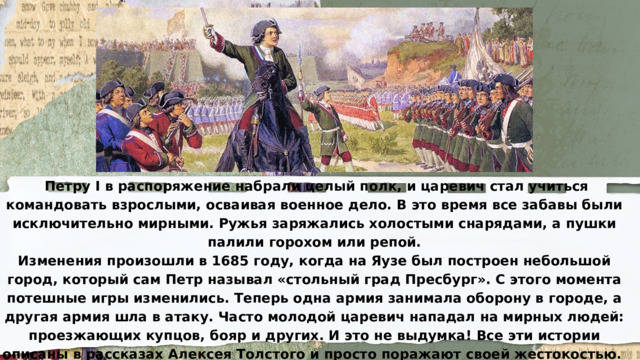  Петру I в распоряжение набрали целый полк, и царевич стал учиться командовать взрослыми, осваивая военное дело. В это время все забавы были исключительно мирными. Ружья заряжались холостыми снарядами, а пушки палили горохом или репой. Изменения произошли в 1685 году, когда на Яузе был построен небольшой город, который сам Петр называл «стольный град Пресбург». С этого момента потешные игры изменились. Теперь одна армия занимала оборону в городе, а другая армия шла в атаку. Часто молодой царевич нападал на мирных людей: проезжающих купцов, бояр и других. И это не выдумка! Все эти истории описаны в рассказах Алексея Толстого и просто поражают своей жестокостью. Что из них получилось? 