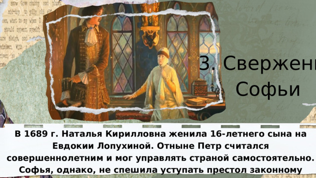 3. Свержение Софьи  В 1689 г. Наталья Кирилловна женила 16-летнего сына на Евдокии Лопухиной. Отныне Петр считался совершеннолетним и мог управлять страной самостоятельно. Софья, однако, не спешила уступать престол законному наследнику. 