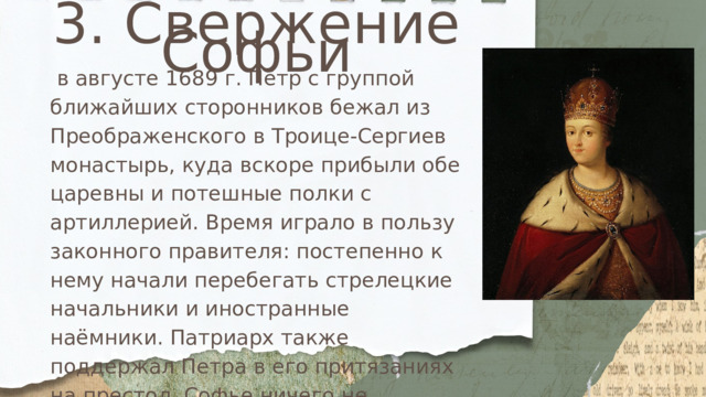 3. Свержение Софьи  в августе 1689 г. Пётр с группой ближайших сторонников бежал из Преображенского в Троице-Сергиев монастырь, куда вскоре прибыли обе царевны и потешные полки с артиллерией. Время играло в пользу законного правителя: постепенно к нему начали перебегать стрелецкие начальники и иностранные наёмники. Патриарх также поддержал Петра в его притязаниях на престол. Софье ничего не оставалось, как попытаться договориться с братом лично, но тот отказался принимать её и царевне пришлось ни с чем вернуться в Москву. 