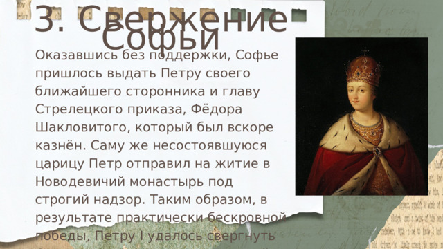 3. Свержение Софьи Оказавшись без поддержки, Софье пришлось выдать Петру своего ближайшего сторонника и главу Стрелецкого приказа, Фёдора Шакловитого, который был вскоре казнён. Саму же несостоявшуюся царицу Петр отправил на житие в Новодевичий монастырь под строгий надзор. Таким образом, в результате практически бескровной победы, Петру I удалось свергнуть Софью и занять престол, который принадлежал ему по праву. 