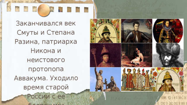 Заканчивался век Смуты и Степана Разина, патриарха Никона и неистового протопопа Аввакума. Уходило время старой России с ее боярскими теремами, тяжелыми долгополыми шубами, неспешной величавостью и торжественным благолепием. 