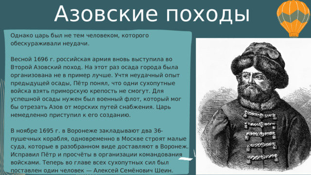 Азовские походы Однако царь был не тем человеком, которого обескураживали неудачи. Весной 1696 г. российская армия вновь выступила во Второй Азовский поход. На этот раз осада города была организована не в пример лучше. Учтя неудачный опыт предыдущей осады, Пётр понял, что одни сухопутные войска взять приморскую крепость не смогут. Для успешной осады нужен был военный флот, который мог бы отрезать Азов от морских путей снабжения. Царь немедленно приступил к его созданию. В ноябре 1695 г. в Воронеже закладывают два 36-пушечных корабля, одновременно в Москве строят малые суда, которые в разобранном виде доставляют в Воронеж. Исправил Пётр и просчёты в организации командования войсками. Теперь во главе всех сухопутных сил был поставлен один человек — Алексей Семёнович Шеин. 