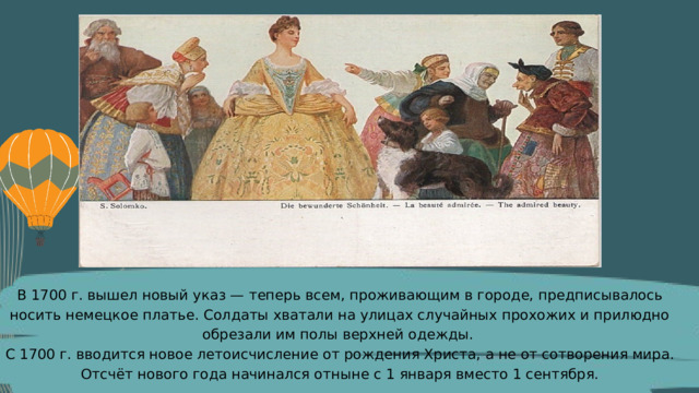 В 1700 г. вышел новый указ — теперь всем, проживающим в городе, предписывалось носить немецкое платье. Солдаты хватали на улицах случайных прохожих и прилюдно обрезали им полы верхней одежды. С 1700 г. вводится новое летоисчисление от рождения Христа, а не от сотворения мира. Отсчёт нового года начинался отныне с 1 января вместо 1 сентября. 