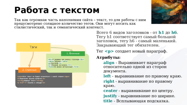Работа с текстом Так как огромная часть наполнения сайта – текст, то для работы с ним предусмотрено солидное количество тегов. Они могут носить как стилистический, так и семантический контекст. Всего 6 видов заголовков - от h1 до h6 . Тегу h1 соответствует самый большой заголовок, тегу h6 - самый маленький. Закрывающий тег обязателен. Тег   создает новый параграф. Атрибуты: align - Выравнивает параграф относительно одной из сторон документа. left - выравнивание по правому краю. right - выравнивание по правому краю. center - выравнивание по центру. justify - выравнивание по ширине. title - Всплывающая подсказка. 