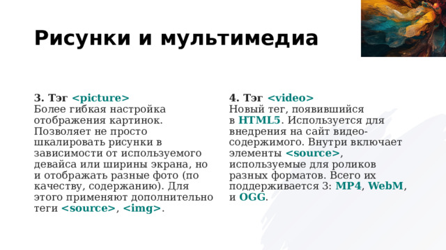 Рисунки и мультимедиа 3. Тэг     Более гибкая настройка отображения картинок. Позволяет не просто шкалировать рисунки в зависимости от используемого девайса или ширины экрана, но и отображать разные фото (по качеству, содержанию). Для этого применяют дополнительно теги   ,   . 4. Тэг    Новый тег, появившийся в  HTML5 . Используется для внедрения на сайт видео-содержимого. Внутри включает элементы   , используемые для роликов разных форматов. Всего их поддерживается 3:  MP4 ,  WebM , и  OGG . 