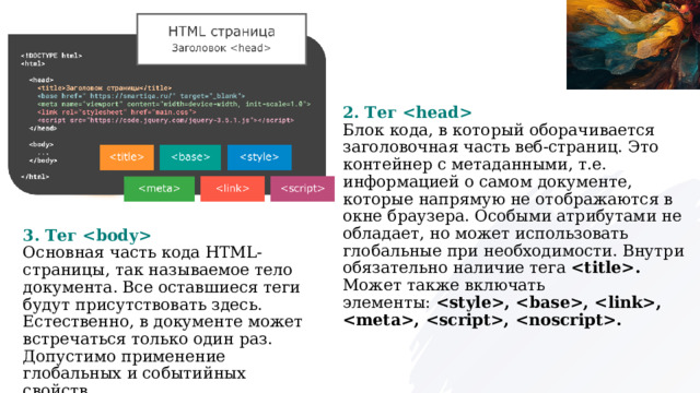 2. Тег   Блок кода, в который оборачивается заголовочная часть веб-страниц. Это контейнер с метаданными, т.е. информацией о самом документе, которые напрямую не отображаются в окне браузера. Особыми атрибутами не обладает, но может использовать глобальные при необходимости. Внутри обязательно наличие тега  . Может также включать элементы:  , , , , , . 3. Тег   Основная часть кода HTML-страницы, так называемое тело документа. Все оставшиеся теги будут присутствовать здесь. Естественно, в документе может встречаться только один раз. Допустимо применение глобальных и событийных свойств. HTML-элемент  определяет  основной адрес (URL), используемый для всех относительных адресов (URLs) в документе .  