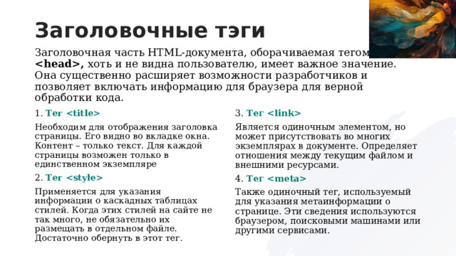 Заголовочные тэги Заголовочная часть HTML-документа, оборачиваемая тегом , хоть и не видна пользователю, имеет важное значение. Она существенно расширяет возможности разработчиков и позволяет включать информацию для браузера для верной обработки кода. 3. Тег  Является одиночным элементом, но может присутствовать во многих экземплярах в документе. Определяет отношения между текущим файлом и внешними ресурсами. 4. Тег  Также одиночный тег, используемый для указания метаинформации о странице. Эти сведения используются браузером, поисковыми машинами или другими сервисами. 1. Тег  Необходим для отображения заголовка страницы. Его видно во вкладке окна. Контент – только текст. Для каждой страницы возможен только в единственном экземпляре 2. Тег  Применяется для указания информации о каскадных таблицах стилей. Когда этих стилей на сайте не так много, не обязательно их размещать в отдельном файле. Достаточно обернуть в этот тег. 