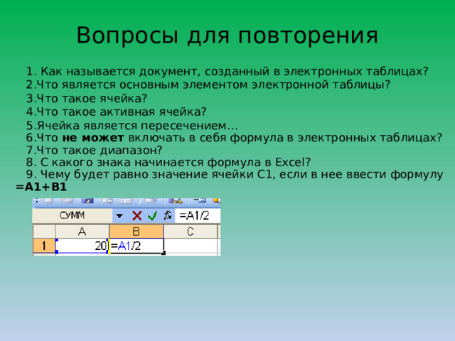 Вопросы для повторения   1. Как называется документ, созданный в электронных таблицах?  2.Что является основным элементом электронной таблицы?  3.Что такое ячейка?  4.Что такое активная ячейка?   5.Ячейка является пересечением…  6.Что не может включать в себя формула в электронных таблицах?  7.Что такое диапазон?  8. С какого знака начинается формула в Excel?  9. Чему будет равно значение ячейки С1, если в нее ввести формулу =А1+B1   