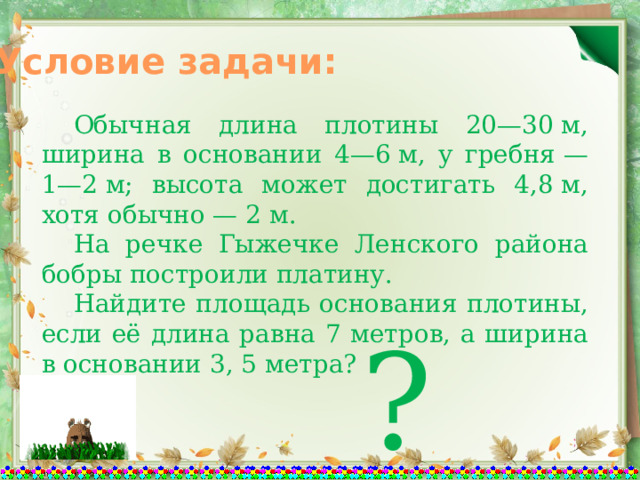 Условие задачи:  Обычная длина плотины 20—30 м, ширина в основании 4—6 м, у гребня — 1—2 м; высота может достигать 4,8 м, хотя обычно — 2 м.  На речке Гыжечке Ленского района бобры построили платину.  Найдите площадь основания плотины, если её длина равна 7 метров, а ширина в основании 3, 5 метра? ? 