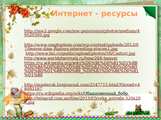 Интернет - ресурсы http://mw2.google.com/mw-panoramio/photos/medium/49629300.jpg  http://www.omgtoptens.com/wp-content/uploads/2012/07/beaver-dam-Ripleys-interesting-stories1.jpg  http://www.bzi.ro/public/upload/photos/38/Castori.jpg http://www.worldofanimals.ru/how/266-beaver https://ru.wikipedia.org/wiki/%D0%9E%D0%B1%D1%8B%D0%BA%D0%BD%D0%BE%D0%B2%D0%B5%D0%BD%D0%BD%D1%8B%D0%B9_%D0%B1%D0%BE%D0%B1%D1%80  http://masterok.livejournal.com/2547715.html?thread=48093187 https://ru.wikipedia.org/wiki/ Обыкновенный_бобр  http://telegraf.com.ua/files/2013/05/reka_priroda-320x200.jpg 