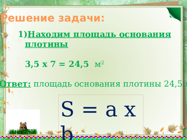 Решение задачи: Находим площадь основания плотины   3,5 х 7 = 24,5  м 2   Ответ: площадь основания плотины 24,5 м 2 S = a x b 