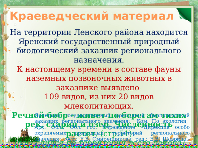 Краеведческий материал На территории Ленского района находится Яренский государственный природный биологический заказник регионального назначения. К настоящему времени в составе фауны наземных позвоночных животных в заказнике выявлено 109 видов, из них 20 видов млекопитающих. Речной бобр – живет по берегам тихих рек, стариц и озер. Численность растет . (стр.51) (расселился по территории всего района) Яренский государственный природный биологический заказник регионального значения: Ком. По экологии Арх. Обл.; Обл. гос. Учреждение «Дирекция особо охраняемых природных территорий регионального значения; сост.: Е.В. Смиренникова; ред.: Е.В. Шаврина.- Архангельск: [б.и.], 2008. 