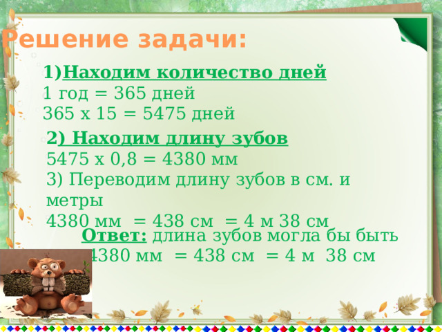 Решение задачи: Находим количество дней 1 год = 365 дней 365 х 15 = 5475 дней 2 ) Находим длину зубов 5475 х 0,8 = 4380 мм 3) Переводим длину зубов в см. и метры 4380 мм = 438 см = 4 м 38 см Ответ: длина зубов могла бы быть  4380 мм = 438 см = 4 м 38 см 