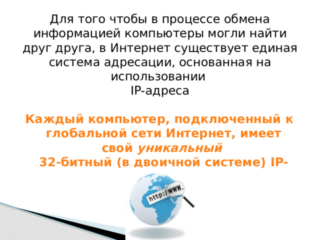 Для того чтобы в процессе обмена информацией компьютеры могли найти друг друга, в Интернет существует единая система адресации, основанная на использовании  IP-адреса  Каждый компьютер, подключенный к глобальной сети Интернет, имеет свой уникальный  32-битный (в двоичной системе) IP-адрес 