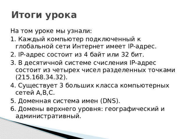 Итоги урока На том уроке мы узнали: 1. Каждый компьютер подключенный к глобальной сети Интернет имеет IP-адрес. 2. IP-адрес состоит из 4 байт или 32 бит. 3. В десятичной системе счисления IP-адрес состоит из четырех чисел разделенных точками (215.168.34.32). 4. Существует 3 больших класса компьютерных сетей A,B,C. 5. Доменная система имен (DNS). 6. Домены верхнего уровня: географический и административный. 