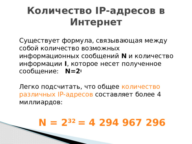 Количество IP-адресов в Интернет  Существует формула, связывающая между собой количество возможных информационных сообщений N и количество информации I , которое несет полученное сообщение: N=2 I    Легко подсчитать, что общее количество различных IP-адресов составляет более 4 миллиардов:    N = 2 32 = 4 294 967 296 